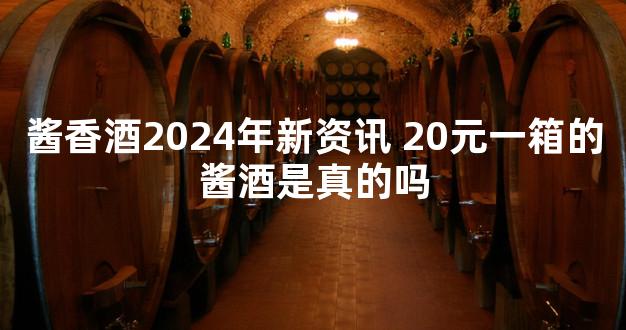 酱香酒2024年新资讯 20元一箱的酱酒是真的吗